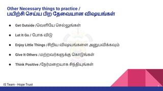 IS Team - Hope Trust
Other Necessary things to practice /
பயிற்சி ெசய்ய பிற ேதைவயான விஷயங்கள்
● Get Outside /ெவளிேய ெசல்லுங்கள்
● Let It Go / ேபாக விடு
● Enjoy Little Things /சிறிய விஷயங்கைள அனுபவிக்கவும்
● Give It Others /மற்றவர்களுக்கு ெகாடுங்கள்
● Think Positive /ேநர்மைறயாக சிந்தியுங்கள்
5
 