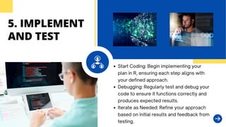 5. IMPLEMENT
AND TEST
Start Coding: Begin implementing your
plan in R, ensuring each step aligns with
your defined approach.
Debugging: Regularly test and debug your
code to ensure it functions correctly and
produces expected results.
Iterate as Needed: Refine your approach
based on initial results and feedback from
testing.
 