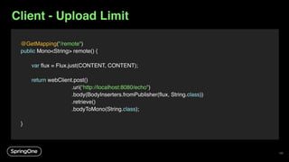Client - Upload Limit
@GetMapping("/remote")
public Mono<String> remote() {
var flux = Flux.just(CONTENT, CONTENT);
return webClient.post()
.uri(“http://localhost:8080/echo")
.body(BodyInserters.fromPublisher(flux, String.class))
.retrieve()
.bodyToMono(String.class);
}
135
 