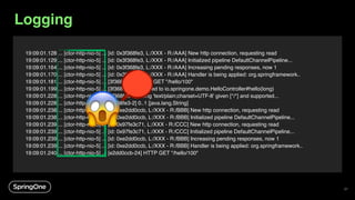 27
19:09:01.128 ... [ctor-http-nio-5] ... [id: 0x3f368fe3, L:/XXX - R:/AAA] New http connection, requesting read
19:09:01.129 ... [ctor-http-nio-5] ... [id: 0x3f368fe3, L:/XXX - R:/AAA] Initialized pipeline DefaultChannelPipeline...
19:09:01.164 ... [ctor-http-nio-5] ... [id: 0x3f368fe3, L:/XXX - R:/AAA] Increasing pending responses, now 1
19:09:01.170 ... [ctor-http-nio-5] ... [id: 0x3f368fe3, L:/XXX - R:/AAA] Handler is being applied: org.springframework..
19:09:01.181 ... [ctor-http-nio-5] ... [3f368fe3-2] HTTP GET "/hello/100"
19:09:01.199 ... [ctor-http-nio-5] ... [3f368fe3-2] Mapped to io.springone.demo.HelloController#hello(long)
19:09:01.228 ... [ctor-http-nio-5] ... [3f368fe3-2] Using 'text/plain;charset=UTF-8' given [*/*] and supported...
19:09:01.228 ... [ctor-http-nio-5] ... [3f368fe3-2] 0..1 [java.lang.String]
19:09:01.238 ... [ctor-http-nio-5] ... [id: 0xe2dd0ccb, L:/XXX - R:/BBB] New http connection, requesting read
19:09:01.238 ... [ctor-http-nio-5] ... [id: 0xe2dd0ccb, L:/XXX - R:/BBB] Initialized pipeline DefaultChannelPipeline...
19:09:01.239 ... [ctor-http-nio-5] ... [id: 0x97fe3c71, L:/XXX - R:/CCC] New http connection, requesting read
19:09:01.239 ... [ctor-http-nio-5] ... [id: 0x97fe3c71, L:/XXX - R:/CCC] Initialized pipeline DefaultChannelPipeline...
19:09:01.239 ... [ctor-http-nio-5] ... [id: 0xe2dd0ccb, L:/XXX - R:/BBB] Increasing pending responses, now 1
19:09:01.239 ... [ctor-http-nio-5] ... [id: 0xe2dd0ccb, L:/XXX - R:/BBB] Handler is being applied: org.springframework..
19:09:01.240 ... [ctor-http-nio-5] ... [e2dd0ccb-24] HTTP GET "/hello/100"
😱
Logging
 