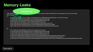 LEAK: ByteBuf.release() was not called before it's garbage-collected. See https://netty.io/wiki/reference-counted-objects.html for more information.
Recent access records:
#1:
Hint: [id: 0x2c17d156, L:/127.0.0.1:62487 - R:localhost/127.0.0.1:8080] Buffered ByteBufHolder in Inbound Flux Queue
io.netty.handler.codec.http.DefaultHttpContent.touch(DefaultHttpContent.java:86)
io.netty.handler.codec.http.DefaultHttpContent.touch(DefaultHttpContent.java:25)
reactor.netty.channel.FluxReceive.onInboundNext(FluxReceive.java:357)
reactor.netty.channel.ChannelOperations.onInboundNext(ChannelOperations.java:373)
reactor.netty.http.client.HttpClientOperations.onInboundNext(HttpClientOperations.java:686)
reactor.netty.channel.ChannelOperationsHandler.channelRead(ChannelOperationsHandler.java:94)
...
#2:
Hint: 'reactor.right.reactiveBridge' will handle the message from this point.
io.netty.handler.codec.http.DefaultHttpContent.touch(DefaultHttpContent.java:86)
io.netty.handler.codec.http.DefaultHttpContent.touch(DefaultHttpContent.java:25)
io.netty.channel.DefaultChannelPipeline.touch(DefaultChannelPipeline.java:116)
io.netty.channel.AbstractChannelHandlerContext.invokeChannelRead(AbstractChannelHandlerContext.java:362)
io.netty.channel.AbstractChannelHandlerContext.fireChannelRead(AbstractChannelHandlerContext.java:357)
io.netty.channel.CombinedChannelDuplexHandler$DelegatingChannelHandlerContext.fireChannelRead(CombinedChannelDuplexHandler.java:436)
...
Connection ID
Memory Leaks
71
 