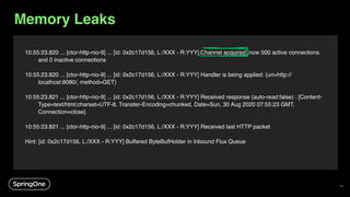 10:55:23.820 ... [ctor-http-nio-9] ... [id: 0x2c17d156, L:/XXX - R:YYY] Channel acquired, now 500 active connections
and 0 inactive connections
10:55:23.820 ... [ctor-http-nio-9] ... [id: 0x2c17d156, L:/XXX - R:YYY] Handler is being applied: {uri=http://
localhost:8080/, method=GET}
10:55:23.821 ... [ctor-http-nio-9] ... [id: 0x2c17d156, L:/XXX - R:YYY] Received response (auto-read:false) : [Content-
Type=text/html;charset=UTF-8, Transfer-Encoding=chunked, Date=Sun, 30 Aug 2020 07:55:23 GMT,
Connection=close]
10:55:23.821 ... [ctor-http-nio-9] ... [id: 0x2c17d156, L:/XXX - R:YYY] Received last HTTP packet
Hint: [id: 0x2c17d156, L:/XXX - R:YYY] Buffered ByteBufHolder in Inbound Flux Queue
Memory Leaks
74
 