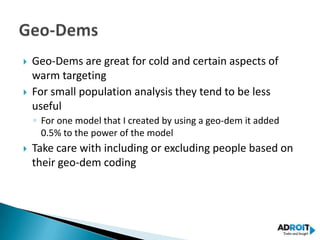    Geo-Dems are great for cold and certain aspects of
    warm targeting
   For small population analysis they tend to be less
    useful
    ◦ For one model that I created by using a geo-dem it added
      0.5% to the power of the model
   Take care with including or excluding people based on
    their geo-dem coding
 