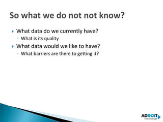    What data do we currently have?
    ◦ What is its quality
   What data would we like to have?
    ◦ What barriers are there to getting it?
 