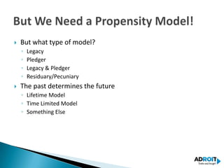    But what type of model?
    ◦   Legacy
    ◦   Pledger
    ◦   Legacy & Pledger
    ◦   Residuary/Pecuniary
   The past determines the future
    ◦ Lifetime Model
    ◦ Time Limited Model
    ◦ Something Else
 