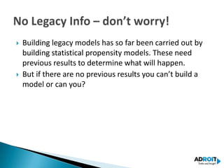    Building legacy models has so far been carried out by
    building statistical propensity models. These need
    previous results to determine what will happen.
   But if there are no previous results you can’t build a
    model or can you?
 