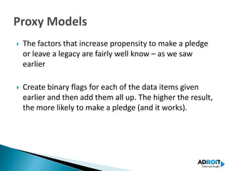    The factors that increase propensity to make a pledge
    or leave a legacy are fairly well know – as we saw
    earlier

   Create binary flags for each of the data items given
    earlier and then add them all up. The higher the result,
    the more likely to make a pledge (and it works).
 