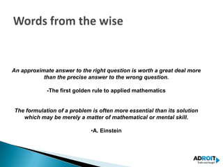 An approximate answer to the right question is worth a great deal more
           than the precise answer to the wrong question.

            -The first golden rule to applied mathematics


The formulation of a problem is often more essential than its solution
   which may be merely a matter of mathematical or mental skill.

                             •A. Einstein
 