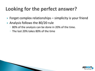   Forget complex relationships – simplicity is your friend
   Analysis follows the 80/20 rule
    ◦ 80% of the analysis can be done in 20% of the time.
    ◦ The last 20% takes 80% of the time
 