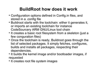 BuildRoot how does it work

Configuration options defined in Config.in files, and
stored in a .config file

Buildroot starts with the toolchain: either it generates it,
or imports an existing toolchain for instance
CodeSourcery ARM GNU/Linux tool chain

It creates a basic root filesystem from a skeleton (just a
few conguration files)

Once the toolchain is ready, Buildroot goes through the
list of selected packages. It simply fetches, configures,
builds and installs all packages, respecting their
dependencies.

It builds the kernel image and/or bootloader images, if
requested

It creates root file system images
 
