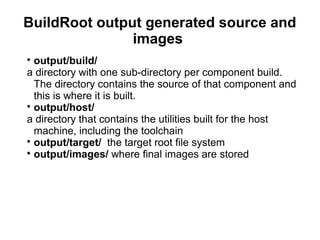 BuildRoot output generated source and
images

output/build/
a directory with one sub-directory per component build.
The directory contains the source of that component and
this is where it is built.

output/host/
a directory that contains the utilities built for the host
machine, including the toolchain

output/target/ the target root file system

output/images/ where final images are stored
 