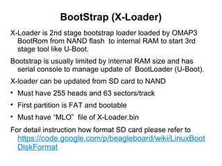 BootStrap (X-Loader)
X-Loader is 2nd stage bootstrap loader loaded by OMAP3
BootRom from NAND flash to internal RAM to start 3rd
stage tool like U-Boot.
Bootstrap is usually limited by internal RAM size and has
serial console to manage update of BootLoader (U-Boot).
X-loader can be updated from SD card to NAND

Must have 255 heads and 63 sectors/track

First partition is FAT and bootable

Must have “MLO” file of X-Loader.bin
For detail instruction how format SD card please refer to
https://code.google.com/p/beagleboard/wiki/LinuxBoot
DiskFormat
 