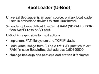 BootLoader (U-Boot)
Universal Bootloader is an open source, primary boot loader
used in embedded devices to start linux kernel.
X-Loader uploads U-Boot to external RAM (SDRAM or DDR)
from NAND flash or SD card.
U-Boot is responsible for next actions

Implement FAT file system and TCP/IP stack.

Load kernel image from SD card first FAT partition to ext
RAM (in case BeagleBoard at address 0x80300000)

Manage bootargs and bootcmd and provide it for kernel
 