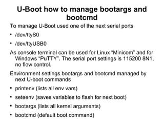 U-Boot how to manage bootargs and
bootcmd
To manage U-Boot used one of the next serial ports

/dev/ttyS0

/dev/ttyUSB0
As console terminal can be used for Linux “Minicom” and for
Windows “PuTTY”. The serial port settings is 115200 8N1,
no flow control.
Environment settings bootargs and bootcmd managed by
next U-boot commands

printenv (lists all env vars)

seteenv (saves variables to flash for next boot)

bootargs (lists all kernel arguments)

bootcmd (default boot command)
 