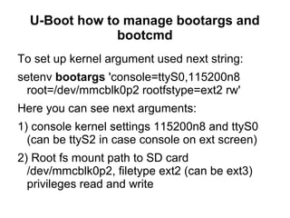 U-Boot how to manage bootargs and
bootcmd
To set up kernel argument used next string:
setenv bootargs 'console=ttyS0,115200n8
root=/dev/mmcblk0p2 rootfstype=ext2 rw'
Here you can see next arguments:
1) console kernel settings 115200n8 and ttyS0
(can be ttyS2 in case console on ext screen)
2) Root fs mount path to SD card
/dev/mmcblk0p2, filetype ext2 (can be ext3)
privileges read and write
 