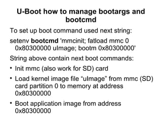 U-Boot how to manage bootargs and
bootcmd
To set up boot command used next string:
setenv bootcmd 'mmcinit; fatload mmc 0
0x80300000 uImage; bootm 0x80300000'
String above contain next boot commands:

Init mmc (also work for SD) card

Load kernel image file “uImage” from mmc (SD)
card partition 0 to memory at address
0x80300000

Boot application image from address
0x80300000
 