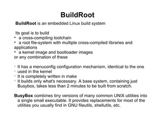 BuildRoot
BuildRoot is an embedded Linux build system
Its goal is to build

a cross-compiling toolchain

a root file-system with multiple cross-compiled libraries and
applications

a kernel image and bootloader images
or any combination of these

It has a menuconfig configuration mechanism, identical to the one

used in the kernel

It is completely written in make

It builds only what's necessary. A base system, containing just
Busybox, takes less than 2 minutes to be built from scratch.
BusyBox combines tiny versions of many common UNIX utilities into
a single small executable. It provides replacements for most of the
utilities you usually find in GNU fileutils, shellutils, etc.
 