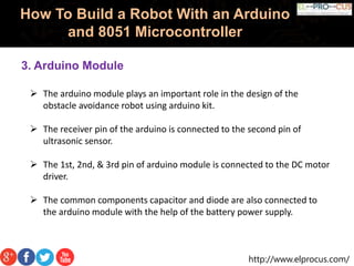 http://www.elprocus.com/
How To Build a Robot With an Arduino
and 8051 Microcontroller
3. Arduino Module
 The arduino module plays an important role in the design of the
obstacle avoidance robot using arduino kit.
 The receiver pin of the arduino is connected to the second pin of
ultrasonic sensor.
 The 1st, 2nd, & 3rd pin of arduino module is connected to the DC motor
driver.
 The common components capacitor and diode are also connected to
the arduino module with the help of the battery power supply.
 
