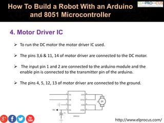 http://www.elprocus.com/
How To Build a Robot With an Arduino
and 8051 Microcontroller
4. Motor Driver IC
 To run the DC motor the motor driver IC used.
 The pins 3,6 & 11, 14 of motor driver are connected to the DC motor.
 The input pin 1 and 2 are connected to the arduino module and the
enable pin is connected to the transmitter pin of the arduino.
 The pins 4, 5, 12, 13 of motor driver are connected to the ground.
 