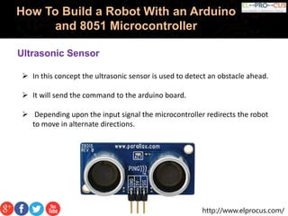http://www.elprocus.com/
How To Build a Robot With an Arduino
and 8051 Microcontroller
Ultrasonic Sensor
 In this concept the ultrasonic sensor is used to detect an obstacle ahead.
 It will send the command to the arduino board.
 Depending upon the input signal the microcontroller redirects the robot
to move in alternate directions.
 
