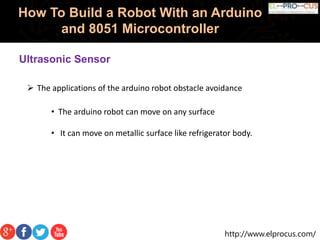 http://www.elprocus.com/
How To Build a Robot With an Arduino
and 8051 Microcontroller
 The applications of the arduino robot obstacle avoidance
Ultrasonic Sensor
• The arduino robot can move on any surface
• It can move on metallic surface like refrigerator body.
 
