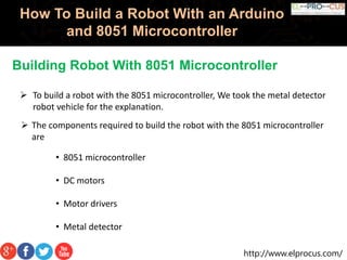 http://www.elprocus.com/
How To Build a Robot With an Arduino
and 8051 Microcontroller
Building Robot With 8051 Microcontroller
 The components required to build the robot with the 8051 microcontroller
are
• 8051 microcontroller
• DC motors
• Motor drivers
• Metal detector
 To build a robot with the 8051 microcontroller, We took the metal detector
robot vehicle for the explanation.
 