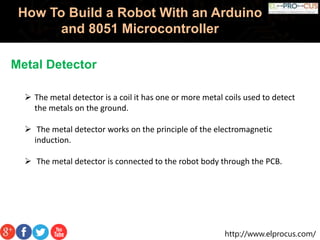 http://www.elprocus.com/
How To Build a Robot With an Arduino
and 8051 Microcontroller
Metal Detector
 The metal detector is a coil it has one or more metal coils used to detect
the metals on the ground.
 The metal detector works on the principle of the electromagnetic
induction.
 The metal detector is connected to the robot body through the PCB.
 