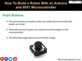 http://www.elprocus.com/
How To Build a Robot With an Arduino
and 8051 Microcontroller
Push Buttons
 The push buttons are buttons which are made up of hard metals like
plastic and metal.
 Generally the push buttons are used to reset the program in the
microcontroller.
 The following image shows the push button image.
 