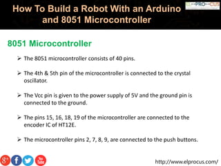 http://www.elprocus.com/
How To Build a Robot With an Arduino
and 8051 Microcontroller
8051 Microcontroller
 The 8051 microcontroller consists of 40 pins.
 The 4th & 5th pin of the microcontroller is connected to the crystal
oscillator.
 The Vcc pin is given to the power supply of 5V and the ground pin is
connected to the ground.
 The pins 15, 16, 18, 19 of the microcontroller are connected to the
encoder IC of HT12E.
 The microcontroller pins 2, 7, 8, 9, are connected to the push buttons.
 