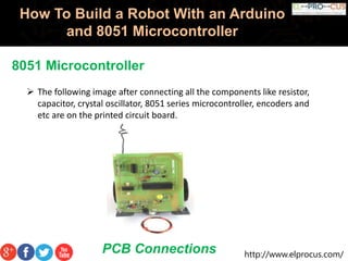 http://www.elprocus.com/
How To Build a Robot With an Arduino
and 8051 Microcontroller
8051 Microcontroller
 The following image after connecting all the components like resistor,
capacitor, crystal oscillator, 8051 series microcontroller, encoders and
etc are on the printed circuit board.
PCB Connections
 