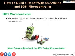 http://www.elprocus.com/
How To Build a Robot With an Arduino
and 8051 Microcontroller
8051 Microcontroller
 The below image shows the metal detector robot with the 8051 series
microcontroller.
Metal Detector Robot with the 8051 Series Microcontroller
 