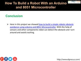 http://www.elprocus.com/
How To Build a Robot With an Arduino
and 8051 Microcontroller
 Here in this project we showed how to build a simple robotic obstacle
avoidance using arduino and 8051 Microcontroller. With the help of
sensors and other components robot can detect the obstacle and turn
around and avoid crashing.
Conclusion
 
