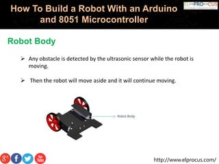 http://www.elprocus.com/
How To Build a Robot With an Arduino
and 8051 Microcontroller
Robot Body
 Any obstacle is detected by the ultrasonic sensor while the robot is
moving.
 Then the robot will move aside and it will continue moving.
 