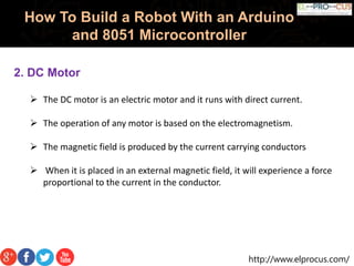 http://www.elprocus.com/
How To Build a Robot With an Arduino
and 8051 Microcontroller
2. DC Motor
 The DC motor is an electric motor and it runs with direct current.
 The operation of any motor is based on the electromagnetism.
 The magnetic field is produced by the current carrying conductors
 When it is placed in an external magnetic field, it will experience a force
proportional to the current in the conductor.
 