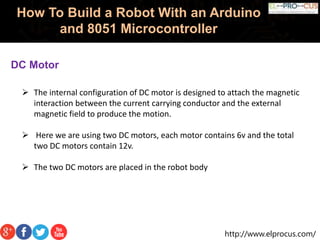 http://www.elprocus.com/
How To Build a Robot With an Arduino
and 8051 Microcontroller
DC Motor
 The internal configuration of DC motor is designed to attach the magnetic
interaction between the current carrying conductor and the external
magnetic field to produce the motion.
 Here we are using two DC motors, each motor contains 6v and the total
two DC motors contain 12v.
 The two DC motors are placed in the robot body
 