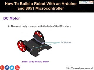 http://www.elprocus.com/
How To Build a Robot With an Arduino
and 8051 Microcontroller
DC Motor
 The robot body is moved with the help of the DC motors
Robot Body with DC Motor
 