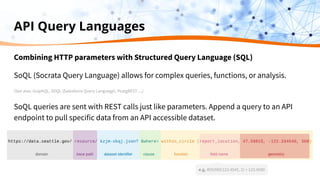 Combining HTTP parameters with Structured Query Language (SQL)
SoQL (Socrata Query Language) allows for complex queries, functions, or analysis.
(See also: GraphQL, SOQL (Salesforce Query Language), PostgREST….)
SoQL queries are sent with REST calls just like parameters. Append a query to an API
endpoint to pull specific data from an API accessible dataset.
API Query Languages
e.g. ROUND(123.4545, 2) = 123.4500
 