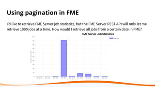 Using pagination in FME
I’d like to retrieve FME Server job statistics, but the FME Server REST API will only let me
retrieve 1000 jobs at a time. How would I retrieve all jobs from a certain date in FME?
 