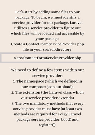 Let’s start by adding some files to our
package. To begin, we must identify a
service provider for our package. Laravel
utilizes a service provider to figure out
which files will be loaded and accessible by
your package.
Create a ContactFormServiceProvider.php
file in your src/subdirectory
$ src/ContactFormServiceProvider.php
We need to define a few items within our
service provider:
1. The namespace (which we defined in
our composer.json autoload).
2. The extension (the Laravel class which
our service provider extends)
3. The two mandatory methods that every
service provider must have (at least two
methods are required for every Laravel
package service provider: boot() and
register()).
 
