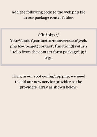 Add the following code to the web.php file
in our package routes folder.
&lt;?php //
YourVendorcontactformsrcroutesweb.
php Route::get('contact', function(){ return
'Hello from the contact form package'; }); ?
&gt;
Then, in our root config/app.php, we need
to add our new service provider to the
providers’ array as shown below.
 