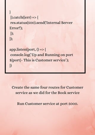 }
}).catch((err) => {
res.status(500).send('Internal Server
Error!');
});
});
app.listen(port, () => {
console.log(`Up and Running on port
${port}- This is Customer service`);
})
Create the same four routes for Customer
service as we did for the Book service


Run Customer service at port 5000.


 
