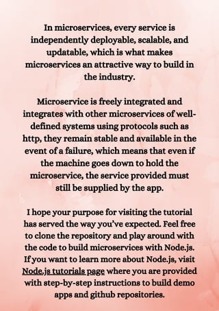 In microservices, every service is
independently deployable, scalable, and
updatable, which is what makes
microservices an attractive way to build in
the industry.


Microservice is freely integrated and
integrates with other microservices of well-
defined systems using protocols such as
http, they remain stable and available in the
event of a failure, which means that even if
the machine goes down to hold the
microservice, the service provided must
still be supplied by the app.


I hope your purpose for visiting the tutorial
has served the way you’ve expected. Feel free
to clone the repository and play around with
the code to build microservices with Node.js.
If you want to learn more about Node.js, visit
Node.js tutorials page where you are provided
with step-by-step instructions to build demo
apps and github repositories.


 