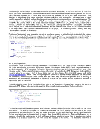The challenge now becomes how to code the macro invocation statements. It would be possible to hard code
macro invocation statements but that creates a maintenance issue whenever there is a change to the set of z/VM
instances being reported on. A better way is to dynamically generate the macro invocation statements. Proc
SQL can be used as part of a macro to facilitate this type of dynamic code generation. It can create a list of macro
variable values from a table it reads and subsequent macro code can retrieve and use these variable values. The
example shown here creates a vector of URL_Trend variable values and places them into a list named Trend1 –
TrendNN. The Distinct option on the Select statement creates a list of unique URL_Trend values, exactly what is
needed. Once the list is created by Proc SQL, the subsequent Do Loop retrieves these values (the &&Trend&I.
value) and the macro invocation statement is generated with the z/VM instance name. For a complete discussion
of this very powerful SAS capability, refer to Carpenter’s 2007 paper, ‘List Processing Basics: Creating and Using
Lists of Macro Variables’ [Carpenter07].

This type of automated code generation permits a very large number of related reporting objects to be created
with minimal coding effort. When developing the related reporting plan for your dashboard, remember to try to
keep all the information you need in a single dataset so the reporting can be automated as demonstrated here.

 %MACRO Gen_Mth_Stmt;
  Proc SQL NoPrint;
            Select Distinct URL_Trend
                Into :Trend1 - :Trend&SYSMAXLONG
                From XAMCPUBY;
  Quit;
     %Do I = 1 %To &SQLOBS;
          %Mth_Trend(URL_Trend = &&Trend&I.);
     %End;
     Run;
 %MEND Gen_Mth_Stmt;




4.0 - E-mail notification
Incorporating E-mail notifications into the dashboard coding is easy to do, but it does require some setup work by
the E-mail administrator at your site. Information needed to implement SAS’s SMTP E-Mail Interface is located in
two SAS manuals. SAS Language Reference: Concepts contains a general description of how the E-Mail
interface works. Platform specific implementation information is located in the SAS Companion for the platform
you are going to be using. Both of these books can be down loaded from the SAS support web portal
(www.support.sas.com). From a SAS coding perspective E-mail is an access method associated with an external
file destination. Composing an E-mail can be done as a data step activity which provides a lot of flexibility in
determining the content and distribution or procedure output can be directed to this external file location to
become the body of the E-mail.

The coding to incorporate E-mail notification takes place in two data steps. Exceptions are captured and stored in
a separate SAS dataset in the same data step that determines the background color for the metric cell.

 Data CPU_Rpt Exceptions;
       Set CPU_Rpt;
           If Metric = . Then Metric = 0;
           Bk_Color = Put(Metric,CPUFmt.);
       Output CPU_Rpt;
       Select (Bk_Color);
           When ('lime’,’blue');
           Otherwise Output Exceptions;
       End; Run;



Once the exceptions have been captured, a second data step or procedure output is used to send out the E-mail
notifications. This specific example is a one-for-one business rule, each exception is sent out as an E-mail
notification, so a simple Proc Print is used and output is directed to the E-Mail destination with an ODS statement.
A more generalized and flexible approach is to use a data step and Put statements. This would allow any sort of
business rule(s) to be implemented to limit notification to those situations where there is a pattern or multiple
occasions of a particular exception. In both cases the objective is the same. The FileName statement is
 