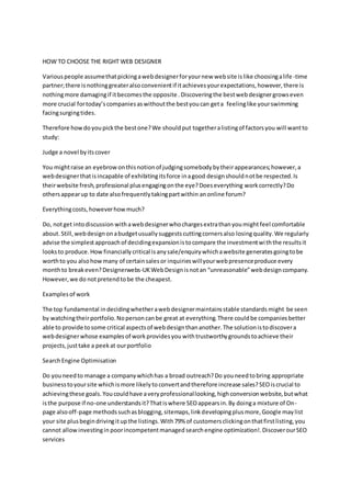 HOW TO CHOOSE THE RIGHT WEB DESIGNER
Variouspeople assumethatpickingawebdesignerforyournew website islike choosingalife-time
partner;there isnothinggreateralsoconvenientif itachievesyourexpectations,however,there is
nothingmore damagingif itbecomesthe opposite .Discoveringthe bestwebdesignergrowseven
more crucial fortoday’scompaniesaswithoutthe bestyoucan geta feelinglike yourswimming
facingsurgingtides.
Therefore howdoyoupickthe bestone?We shouldput togetheralistingof factorsyou will wantto
study:
Judge a novel byitscover
You mightraise an eyebrowonthisnotionof judgingsomebodybytheirappearances;however,a
webdesignerthatisincapable of exhibitingitsforce inagood designshouldnotbe respected.Is
theirwebsite fresh,professional plusengagingonthe eye?Doeseverything workcorrectly?Do
othersappearup to date alsofrequentlytakingpartwithin anonline forum?
Everythingcosts,howeverhowmuch?
Do, notget intodiscussion withawebdesignerwhochargesextrathanyoumight feel comfortable
about.Still,webdesignonabudgetusuallysuggestscuttingcornersalso losingquality.We regularly
advise the simplestapproachof decidingexpansionistocompare the investmentwiththe resultsit
looksto produce.How financially critical isanysale/enquirywhichawebsite generatesgoingtobe
worthto you alsohowmany of certainsalesor inquirieswillyourwebpresenceproduce every
monthto breakeven?Designerwebs-UKWebDesignisnotan “unreasonable”webdesigncompany.
However,we do notpretendtobe the cheapest.
Examplesof work
The top fundamental indecidingwhetherawebdesignermaintainsstable standards might be seen
by watchingtheirportfolio.Nopersoncanbe great at everything.There couldbe companiesbetter
able to provide tosome critical aspectsof webdesignthananother.The solutionistodiscovera
webdesignerwhose examplesof workprovidesyou withtrustworthygroundstoachieve their
projects,justtake a peekat ourportfolio
SearchEngine Optimisation
Do youneedto manage a companywhichhas a broad outreach?Do youneedtobring appropriate
businesstoyoursite whichismore likelytoconvertandtherefore increase sales?SEOiscrucial to
achievingthese goals.Youcouldhave averyprofessionallooking,highconversionwebsite,butwhat
isthe purpose if no-one understandsit?Thatiswhere SEOappearsin.By doinga mixture of On-
page alsooff-page methodssuchasblogging,sitemaps,linkdevelopingplusmore,Google maylist
your site plusbegindrivingitupthe listings.With79% of customersclickingonthatfirstlisting,you
cannot allowinvestingin poorincompetentmanaged searchengine optimization!.DiscoverourSEO
services
 