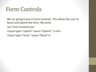 Form Controls
We are going to put in Form Controls. This allows the user to
Reset and Submit the form. We write
<p> Form Controls</p>
<input type=“submit” value=“Submit” /><br>
<input type=“reset” value=“Reset”/>
 
