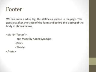 Footer
We can enter a <div> tag, this defines a section in the page. This
goes just after the close of the form and before the closing of the
body as shown below.

<div id="footer">
         <p> Made by AimeeKyra</p>
        </div>
        </body>
</html>
 
