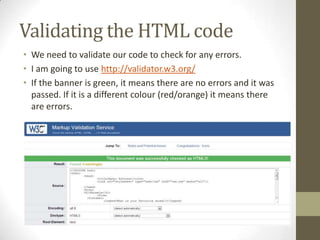 Validating the HTML code
• We need to validate our code to check for any errors.
• I am going to use http://validator.w3.org/
• If the banner is green, it means there are no errors and it was
  passed. If it is a different colour (red/orange) it means there
  are errors.
 