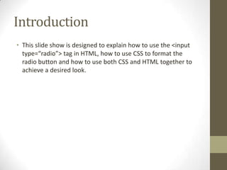 Introduction
• This slide show is designed to explain how to use the <input
  type=“radio”> tag in HTML, how to use CSS to format the
  radio button and how to use both CSS and HTML together to
  achieve a desired look.
 