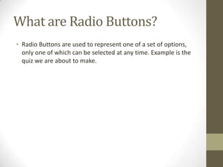 What are Radio Buttons?
• Radio Buttons are used to represent one of a set of options,
  only one of which can be selected at any time. Example is the
  quiz we are about to make.
 