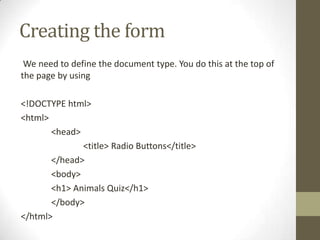 Creating the form
 We need to define the document type. You do this at the top of
the page by using

<!DOCTYPE html>
<html>
       <head>
              <title> Radio Buttons</title>
       </head>
       <body>
       <h1> Animals Quiz</h1>
       </body>
</html>
 